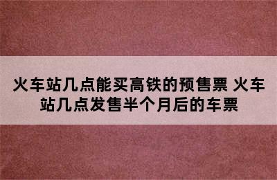 火车站几点能买高铁的预售票 火车站几点发售半个月后的车票